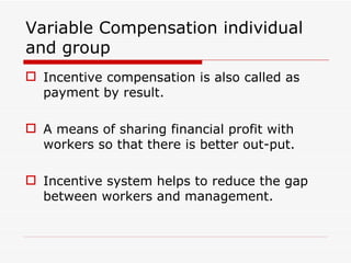 Variable Compensation individual
and group
 Incentive compensation is also called as
  payment by result.

 A means of sharing financial profit with
  workers so that there is better out-put.

 Incentive system helps to reduce the gap
  between workers and management.
 