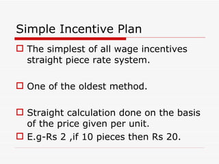 Simple Incentive Plan
 The simplest of all wage incentives
  straight piece rate system.

 One of the oldest method.

 Straight calculation done on the basis
  of the price given per unit.
 E.g-Rs 2 ,if 10 pieces then Rs 20.
 