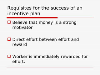 Requisites for the success of an
incentive plan
 Believe that money is a strong
  motivator

 Direct effort between effort and
  reward

 Worker is immediately rewarded for
  effort.
 