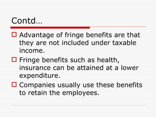 Contd…
 Advantage of fringe benefits are that
  they are not included under taxable
  income.
 Fringe benefits such as health,
  insurance can be attained at a lower
  expenditure.
 Companies usually use these benefits
  to retain the employees.
 