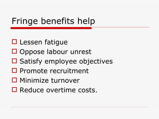 Fringe benefits help

   Lessen fatigue
   Oppose labour unrest
   Satisfy employee objectives
   Promote recruitment
   Minimize turnover
   Reduce overtime costs.
 