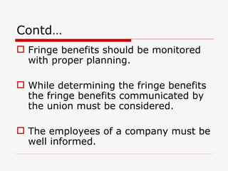 Contd…
 Fringe benefits should be monitored
  with proper planning.

 While determining the fringe benefits
  the fringe benefits communicated by
  the union must be considered.

 The employees of a company must be
  well informed.
 