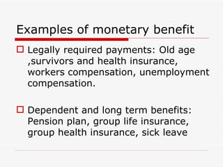 Examples of monetary benefit
 Legally required payments: Old age
  ,survivors and health insurance,
  workers compensation, unemployment
  compensation.

 Dependent and long term benefits:
  Pension plan, group life insurance,
  group health insurance, sick leave
 