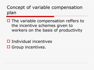 Concept of variable compensation
plan
 The variable compensation reffers to
  the incentive schemes given to
  workers on the basis of productivity

 Individual incentives
 Group incentives.
 