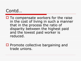 Contd…
 To compensate workers for the raise
  in the cost of living in such a manner
  that in the process the ratio of
  disparity between the highest paid
  and the lowest paid worker is
  reduced.

 Promote collective bargaining and
  trade unions.
 
