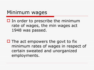 Minimum wages
 In order to prescribe the minimum
  rate of wages, the min wages act
  1948 was passed.

 The act empowers the govt to fix
  minimum rates of wages in respect of
  certain sweated and unorganized
  employments.
 