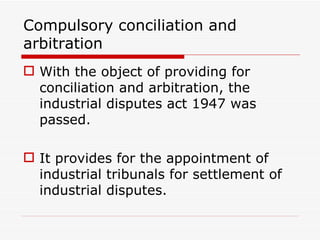 Compulsory conciliation and
arbitration
 With the object of providing for
  conciliation and arbitration, the
  industrial disputes act 1947 was
  passed.

 It provides for the appointment of
  industrial tribunals for settlement of
  industrial disputes.
 