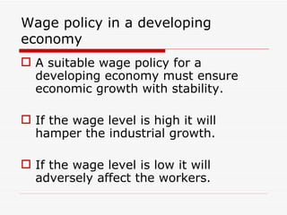 Wage policy in a developing
economy
 A suitable wage policy for a
  developing economy must ensure
  economic growth with stability.

 If the wage level is high it will
  hamper the industrial growth.

 If the wage level is low it will
  adversely affect the workers.
 