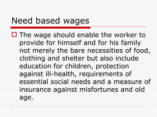 Need based wages
 The wage should enable the worker to
  provide for himself and for his family
  not merely the bare necessities of food,
  clothing and shelter but also include
  education for children, protection
  against ill-health, requirements of
  essential social needs and a measure of
  insurance against misfortunes and old
  age.
 