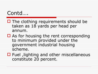 Contd….
 The clothing requirements should be
  taken as 18 yards per head per
  annum.
 As for housing the rent corresponding
  to minimum provided under the
  government industrial housing
  scheme.
 Fuel ,lighting and other miscellaneous
  constitute 20 percent.
 