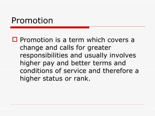 Promotion

 Promotion is a term which covers a
  change and calls for greater
  responsibilities and usually involves
  higher pay and better terms and
  conditions of service and therefore a
  higher status or rank.
 