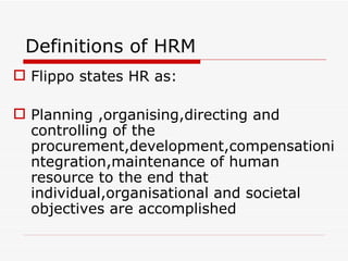 Definitions of HRM
 Flippo states HR as:

 Planning ,organising,directing and
  controlling of the
  procurement,development,compensationi
  ntegration,maintenance of human
  resource to the end that
  individual,organisational and societal
  objectives are accomplished
 
