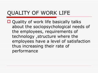 QUALITY OF WORK LIFE
 Quality of work life basically talks
  about the sociopsychological needs of
  the employees, requirements of
  technology ,structure where the
  employees have a level of satisfaction
  thus increasing their rate of
  performance
 