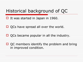 Historical background of QC
 It was started in Japan in 1960.

 QCs have spread all over the world.

 QCs became popular in all the industry.

 QC members identify the problem and bring
  in improved condition.
 