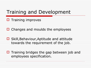 Training and Development
 Training improves

 Changes and moulds the employees

 Skill,Behaviour,Aptitude and attitude
  towards the requirement of the job.

 Training bridges the gap between job and
  employees specification.
 