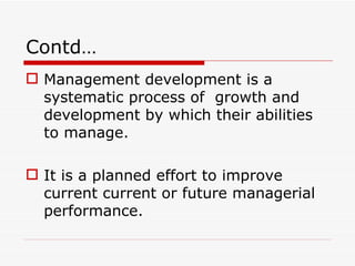 Contd…
 Management development is a
  systematic process of growth and
  development by which their abilities
  to manage.

 It is a planned effort to improve
  current current or future managerial
  performance.
 