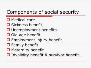 Components of social security
   Medical care
   Sickness benefit
   Unemployment benefits.
   Old age benefit
   Employment injury benefit
   Family benefit
   Maternity benefit
   Invalidity benefit & survivor benefit.
 
