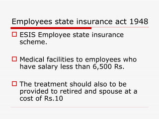 Employees state insurance act 1948
 ESIS Employee state insurance
  scheme.

 Medical facilities to employees who
  have salary less than 6,500 Rs.

 The treatment should also to be
  provided to retired and spouse at a
  cost of Rs.10
 