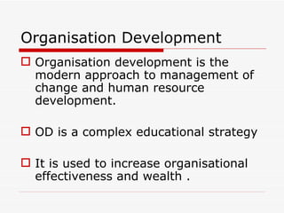 Organisation Development
 Organisation development is the
  modern approach to management of
  change and human resource
  development.

 OD is a complex educational strategy

 It is used to increase organisational
  effectiveness and wealth .
 