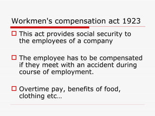 Workmen's compensation act 1923
 This act provides social security to
  the employees of a company

 The employee has to be compensated
  if they meet with an accident during
  course of employment.

 Overtime pay, benefits of food,
  clothing etc…
 