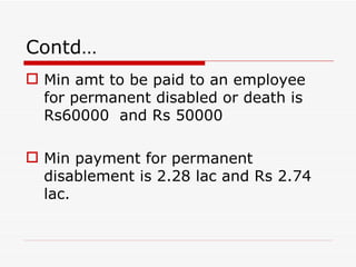 Contd…
 Min amt to be paid to an employee
  for permanent disabled or death is
  Rs60000 and Rs 50000

 Min payment for permanent
  disablement is 2.28 lac and Rs 2.74
  lac.
 