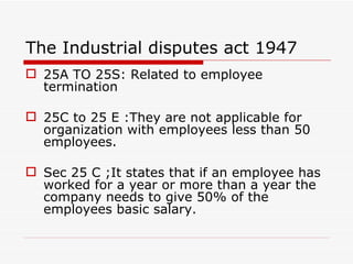 The Industrial disputes act 1947
 25A TO 25S: Related to employee
  termination

 25C to 25 E :They are not applicable for
  organization with employees less than 50
  employees.

 Sec 25 C ;It states that if an employee has
  worked for a year or more than a year the
  company needs to give 50% of the
  employees basic salary.
 