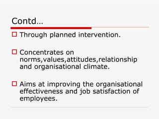 Contd…
 Through planned intervention.

 Concentrates on
  norms,values,attitudes,relationship
  and organisational climate.

 Aims at improving the organisational
  effectiveness and job satisfaction of
  employees.
 