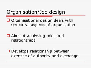 Organisation/Job design
 Organisational design deals with
  structural aspects of organisation

 Aims at analysing roles and
  relationships

 Develops relationship between
  exercise of authority and exchange.
 