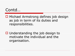 Contd…
 Michael Armstrong defines job design
  as job in term of its duties and
  responsibilities.

 Understanding the job design to
  motivate the individual and the
  organisation.
 