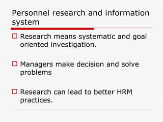Personnel research and information
system
 Research means systematic and goal
  oriented investigation.

 Managers make decision and solve
  problems

 Research can lead to better HRM
  practices.
 