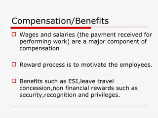 Compensation/Benefits
 Wages and salaries (the payment received for
  performing work) are a major component of
  compensation

 Reward process is to motivate the employees.

 Benefits such as ESI,leave travel
  concession,non financial rewards such as
  security,recognition and privileges.
 