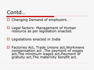 Contd…
 Changing Demand of employers.

 Legal factors- Management of Human
  resource as per legislation enacted.

 Legislations enacted in India

 Factories Act, Trade Unions act,Workmens
  compensation act ,The payment of wages
  act,The minimum wages act,Payment of
  gratuity act,The maternity benefit act.
 
