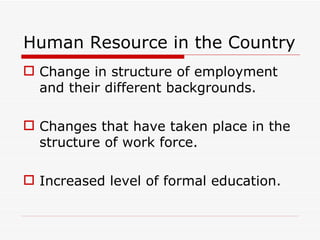 Human Resource in the Country
 Change in structure of employment
  and their different backgrounds.

 Changes that have taken place in the
  structure of work force.

 Increased level of formal education.
 