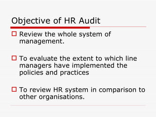 Objective of HR Audit
 Review the whole system of
  management.

 To evaluate the extent to which line
  managers have implemented the
  policies and practices

 To review HR system in comparison to
  other organisations.
 