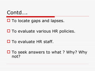 Contd….
 To locate gaps and lapses.

 To evaluate various HR policies.

 To evaluate HR staff.

 To seek answers to what ? Why? Why
  not?
 