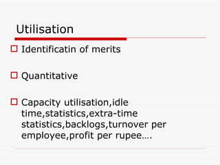 Utilisation
 Identificatin of merits

 Quantitative

 Capacity utilisation,idle
  time,statistics,extra-time
  statistics,backlogs,turnover per
  employee,profit per rupee….
 