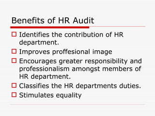 Benefits of HR Audit
 Identifies the contribution of HR
  department.
 Improves proffesional image
 Encourages greater responsibility and
  professionalism amongst members of
  HR department.
 Classifies the HR departments duties.
 Stimulates equality
 