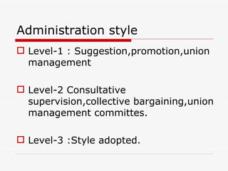 Administration style
 Level-1 : Suggestion,promotion,union
  management

 Level-2 Consultative
  supervision,collective bargaining,union
  management committes.

 Level-3 :Style adopted.
 