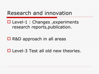 Research and innovation
 Level-1 : Changes ,experiments
  research reports,publication.

 R&D approach in all areas

 Level-3 Test all old new theories.
 
