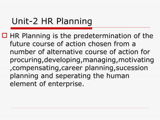 Unit-2 HR Planning
 HR Planning is the predetermination of the
  future course of action chosen from a
  number of alternative course of action for
  procuring,developing,managing,motivating
  ,compensating,career planning,sucession
  planning and seperating the human
  element of enterprise.
 