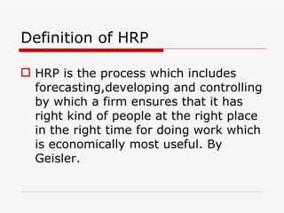 Definition of HRP

 HRP is the process which includes
  forecasting,developing and controlling
  by which a firm ensures that it has
  right kind of people at the right place
  in the right time for doing work which
  is economically most useful. By
  Geisler.
 