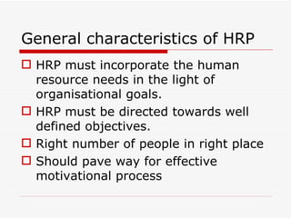 General characteristics of HRP
 HRP must incorporate the human
  resource needs in the light of
  organisational goals.
 HRP must be directed towards well
  defined objectives.
 Right number of people in right place
 Should pave way for effective
  motivational process
 