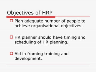 Objectives of HRP
 Plan adequate number of people to
  achieve organisational objectives.

 HR planner should have timing and
  scheduling of HR planning.

 Aid in framing training and
  development.
 