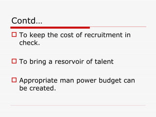 Contd…
 To keep the cost of recruitment in
  check.

 To bring a resorvoir of talent

 Appropriate man power budget can
  be created.
 