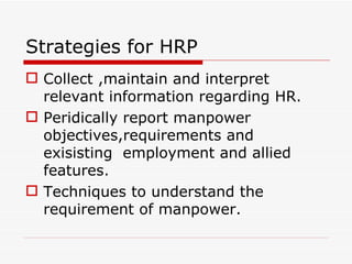 Strategies for HRP
 Collect ,maintain and interpret
  relevant information regarding HR.
 Peridically report manpower
  objectives,requirements and
  exisisting employment and allied
  features.
 Techniques to understand the
  requirement of manpower.
 
