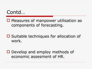 Contd…
 Measures of manpower utilisation as
  components of forecasting.

 Suitable techniques for allocation of
  work.

 Develop and employ methods of
  economic assesment of HR.
 
