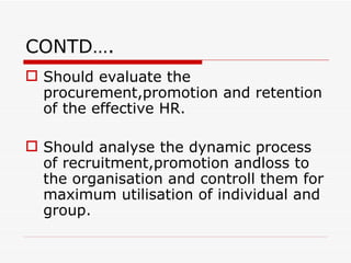 CONTD….
 Should evaluate the
  procurement,promotion and retention
  of the effective HR.

 Should analyse the dynamic process
  of recruitment,promotion andloss to
  the organisation and controll them for
  maximum utilisation of individual and
  group.
 