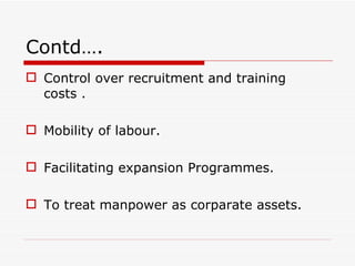 Contd….
 Control over recruitment and training
  costs .

 Mobility of labour.

 Facilitating expansion Programmes.

 To treat manpower as corparate assets.
 