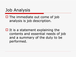 Job Analysis
 The immediate out come of job
  analysis is job description.

 It is a statement explaining the
  contents and essential needs of job
  and a summary of the duty to be
  performed.
 