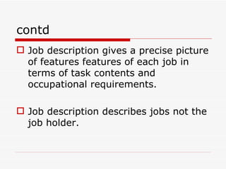 contd
 Job description gives a precise picture
  of features features of each job in
  terms of task contents and
  occupational requirements.

 Job description describes jobs not the
  job holder.
 
